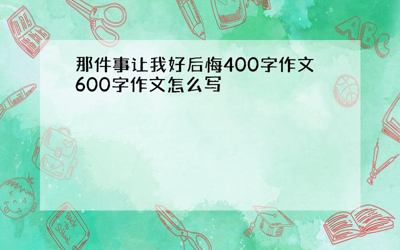 那件事让我好后悔400字作文600字作文怎么写