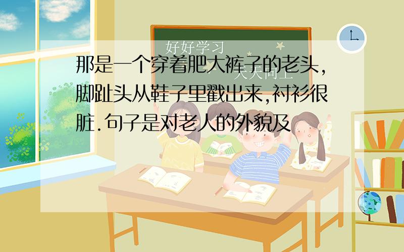 那是一个穿着肥大裤子的老头,脚趾头从鞋子里戳出来,衬衫很脏.句子是对老人的外貌及