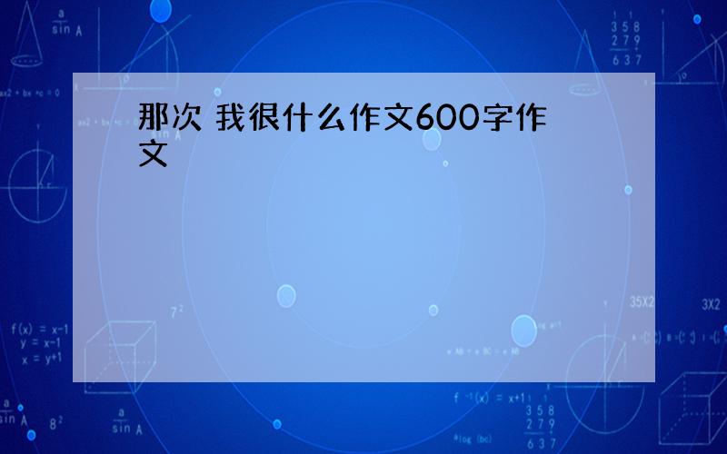 那次 我很什么作文600字作文