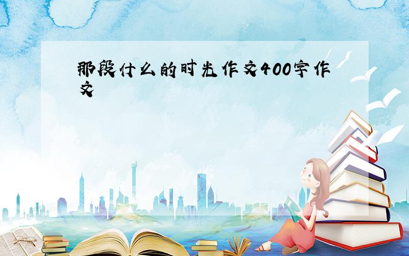 那段什么的时光作文400字作文