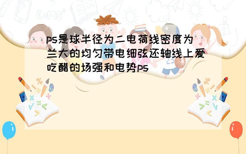 ps是球半径为二电荷线密度为兰大的均匀带电细弦还轴线上爱吃醋的场强和电势ps