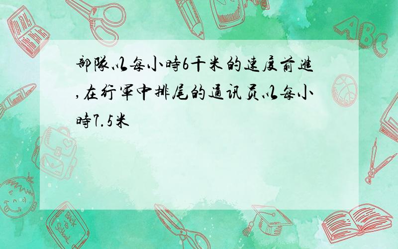 部队以每小时6千米的速度前进,在行军中排尾的通讯员以每小时7.5米