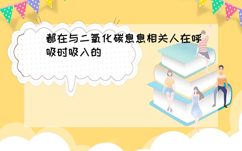 都在与二氧化碳息息相关人在呼吸时吸入的