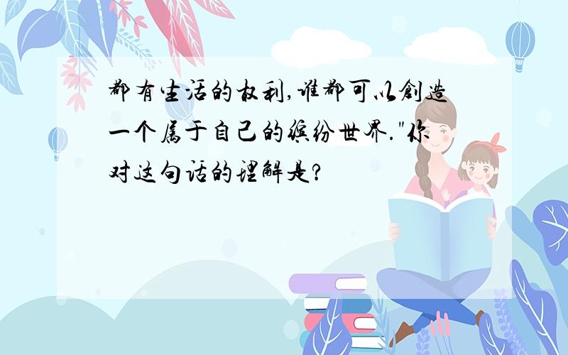 都有生活的权利,谁都可以创造一个属于自己的缤纷世界."你对这句话的理解是?