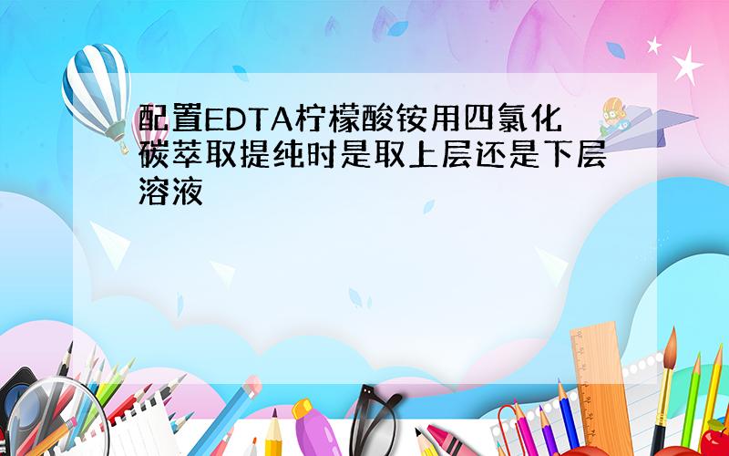 配置EDTA柠檬酸铵用四氯化碳萃取提纯时是取上层还是下层溶液