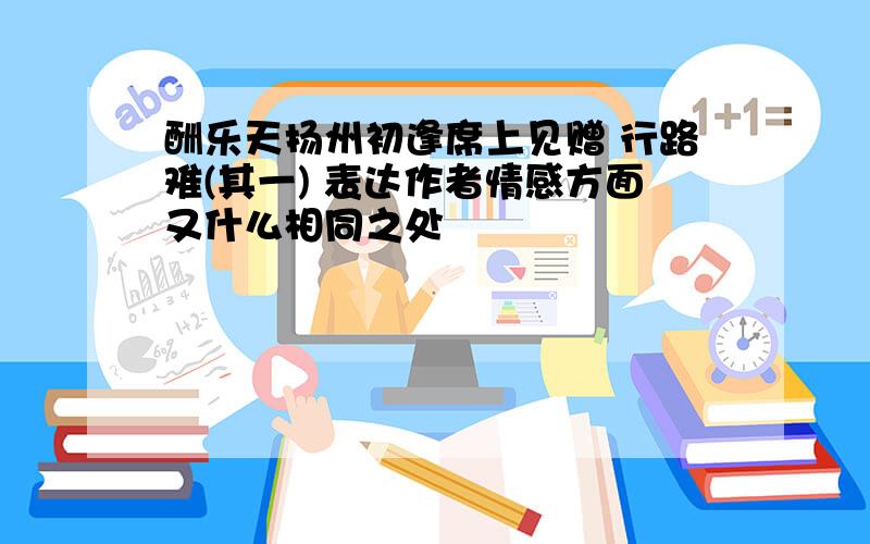 酬乐天扬州初逢席上见赠 行路难(其一) 表达作者情感方面又什么相同之处