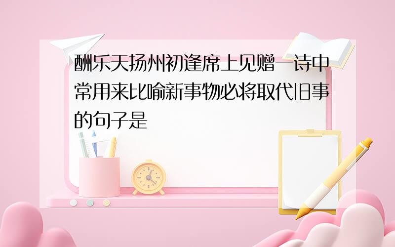 酬乐天扬州初逢席上见赠一诗中常用来比喻新事物必将取代旧事的句子是