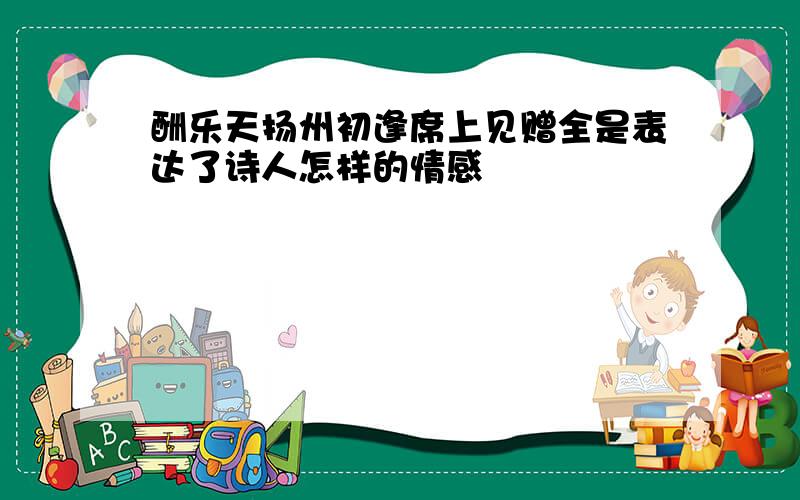 酬乐天扬州初逢席上见赠全是表达了诗人怎样的情感