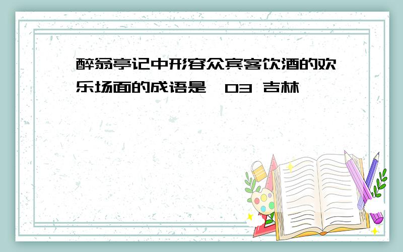 醉翁亭记中形容众宾客饮酒的欢乐场面的成语是{03 吉林}