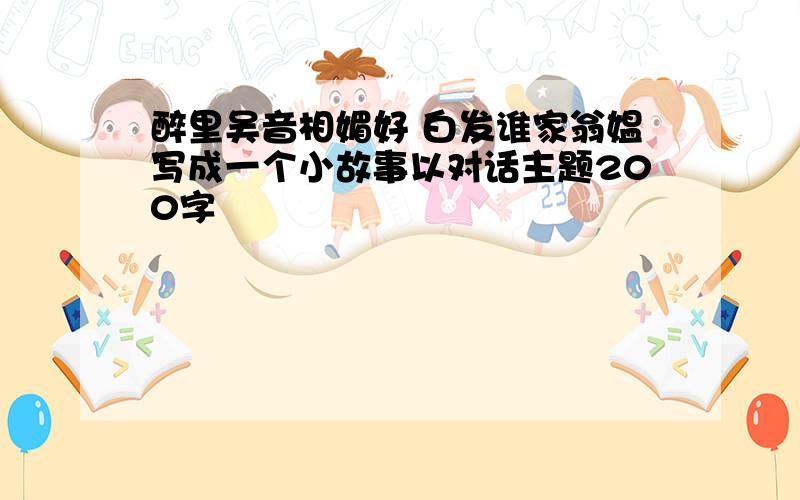 醉里吴音相媚好 白发谁家翁媪写成一个小故事以对话主题200字