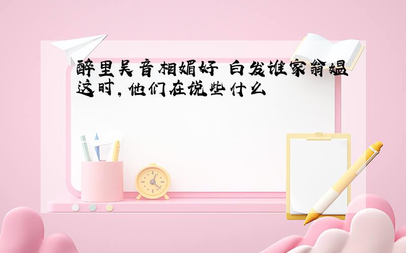 醉里吴音相媚好 白发谁家翁媪这时,他们在说些什么