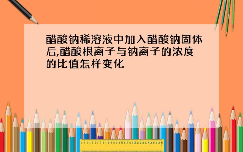 醋酸钠稀溶液中加入醋酸钠固体后,醋酸根离子与钠离子的浓度的比值怎样变化