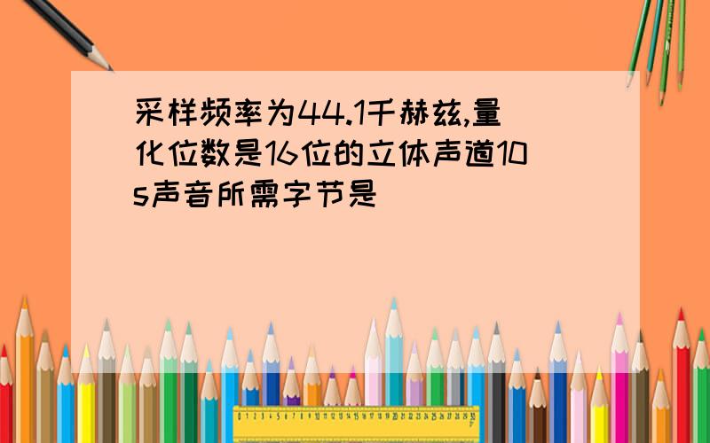 采样频率为44.1千赫兹,量化位数是16位的立体声道10s声音所需字节是