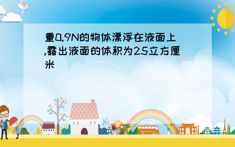 重0.9N的物体漂浮在液面上,露出液面的体积为25立方厘米