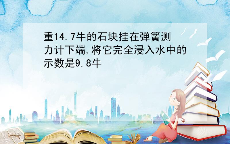 重14.7牛的石块挂在弹簧测力计下端,将它完全浸入水中的示数是9.8牛