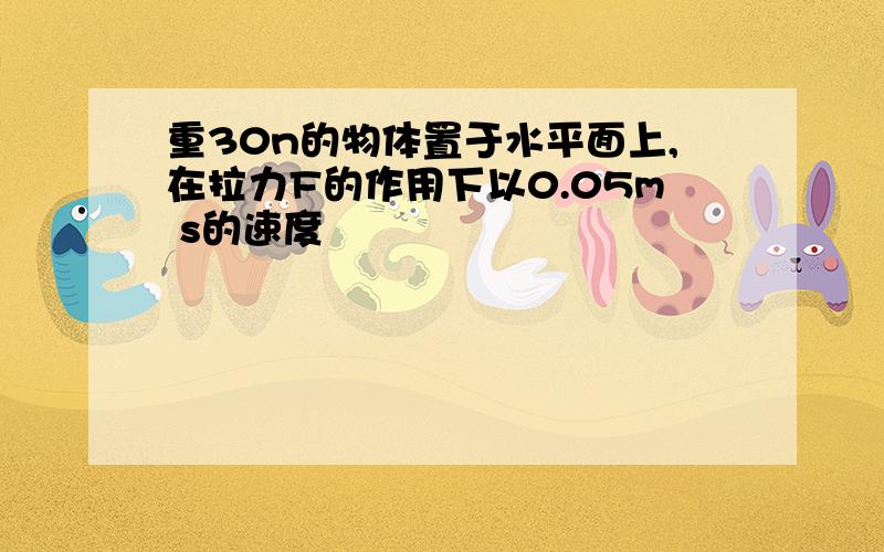 重30n的物体置于水平面上,在拉力F的作用下以0.05m s的速度