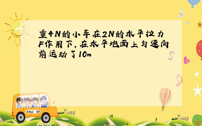 重4N的小车在2N的水平拉力F作用下,在水平地面上匀速向前运动了10m