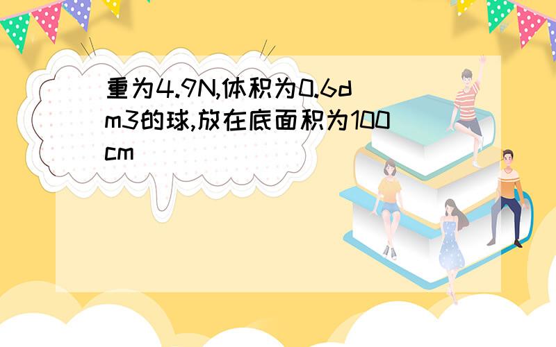 重为4.9N,体积为0.6dm3的球,放在底面积为100cm