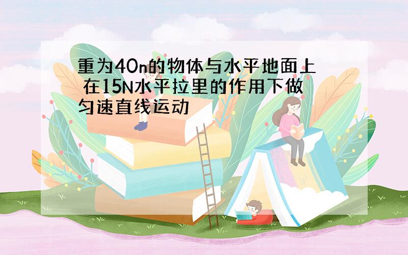 重为40n的物体与水平地面上 在15N水平拉里的作用下做匀速直线运动