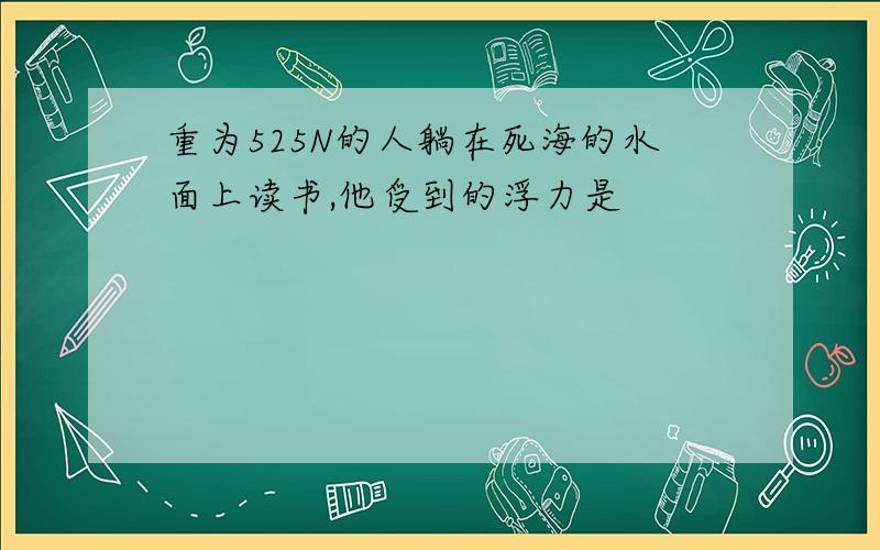 重为525N的人躺在死海的水面上读书,他受到的浮力是