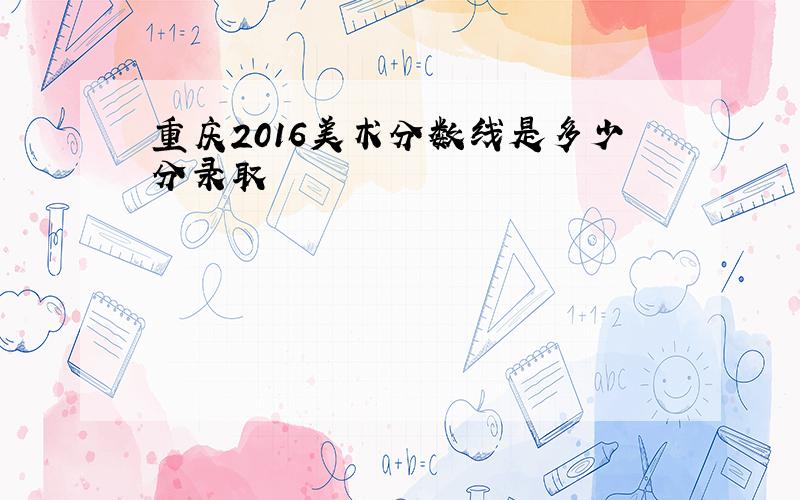 重庆2016美术分数线是多少分录取