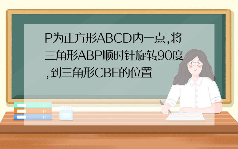 P为正方形ABCD内一点,将三角形ABP顺时针旋转90度,到三角形CBE的位置