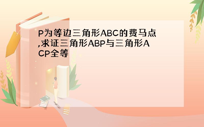 P为等边三角形ABC的费马点,求证三角形ABP与三角形ACP全等