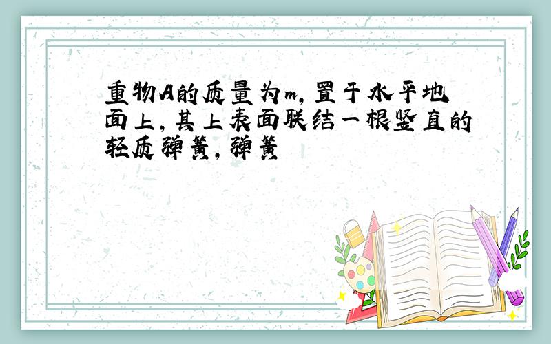 重物A的质量为m,置于水平地面上,其上表面联结一根竖直的轻质弹簧,弹簧