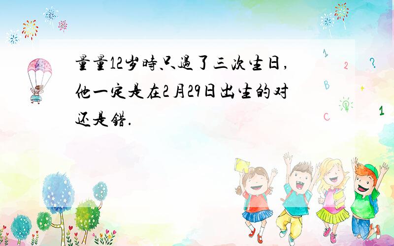 量量12岁时只过了三次生日,他一定是在2月29日出生的对还是错.