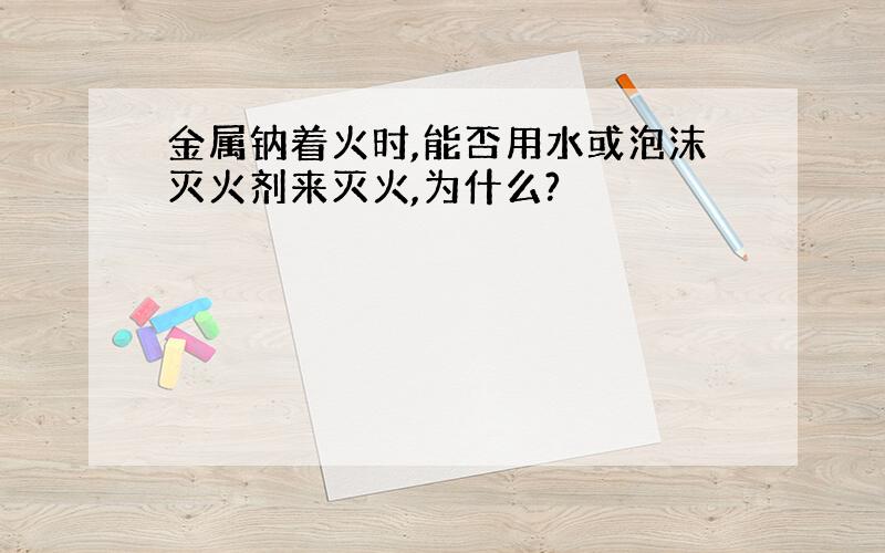 金属钠着火时,能否用水或泡沫灭火剂来灭火,为什么?