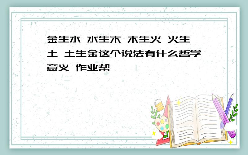 金生水 水生木 木生火 火生土 土生金这个说法有什么哲学意义 作业帮