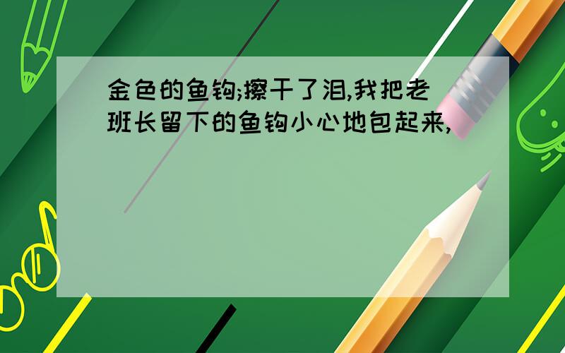 金色的鱼钩;擦干了泪,我把老班长留下的鱼钩小心地包起来,