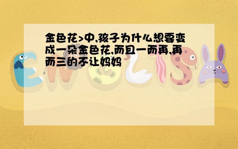 金色花>中,孩子为什么想要变成一朵金色花,而且一而再,再而三的不让妈妈