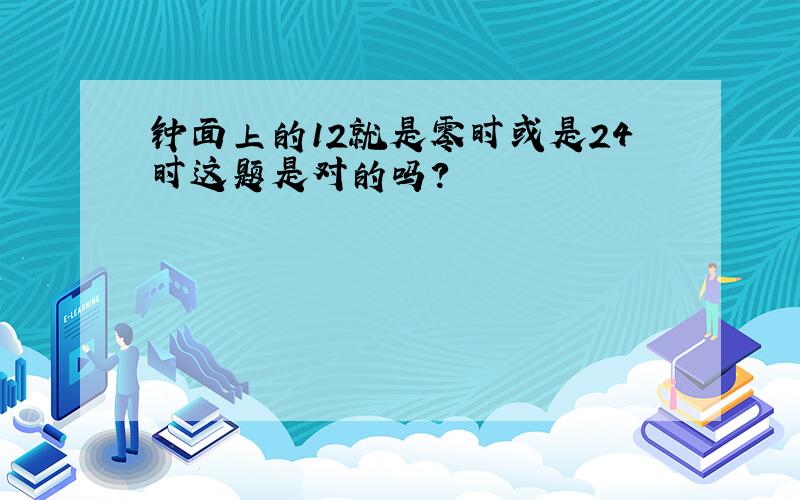 钟面上的12就是零时或是24时这题是对的吗?