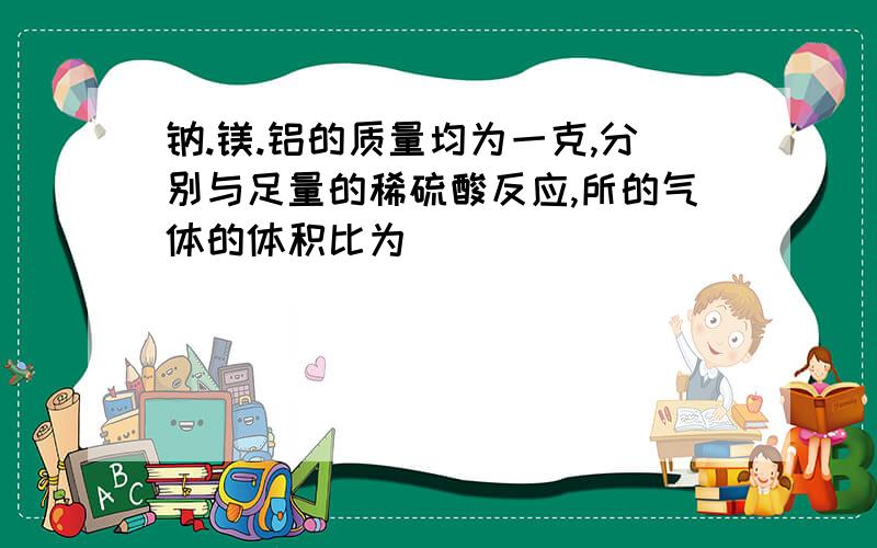 钠.镁.铝的质量均为一克,分别与足量的稀硫酸反应,所的气体的体积比为