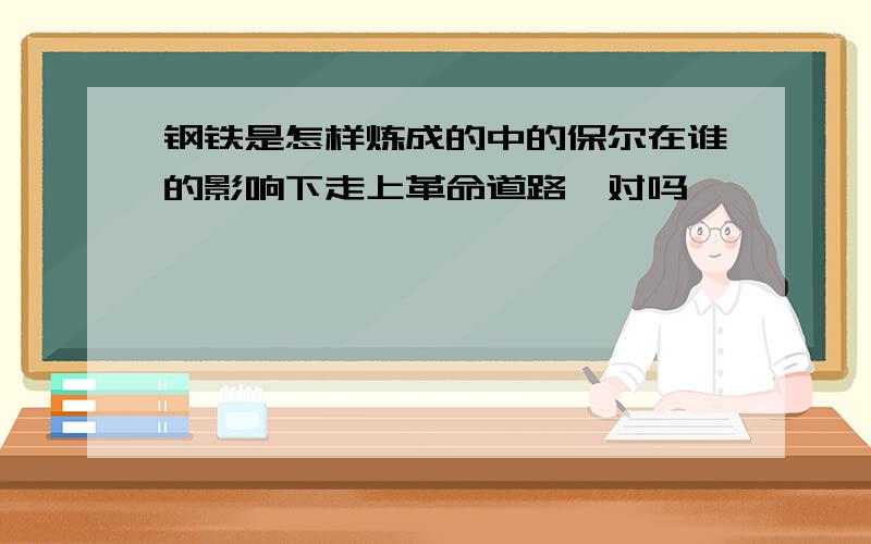 钢铁是怎样炼成的中的保尔在谁的影响下走上革命道路,对吗