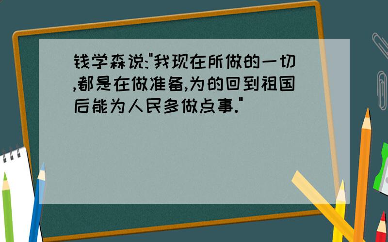 钱学森说:"我现在所做的一切,都是在做准备,为的回到祖国后能为人民多做点事."