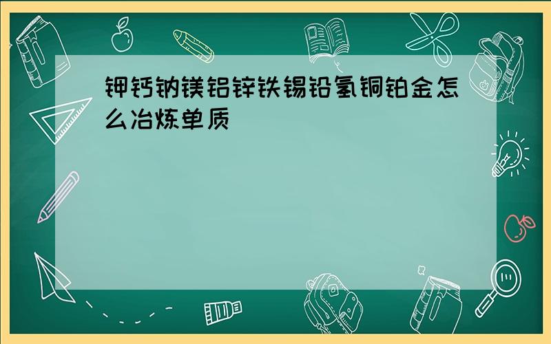 钾钙钠镁铝锌铁锡铅氢铜铂金怎么冶炼单质