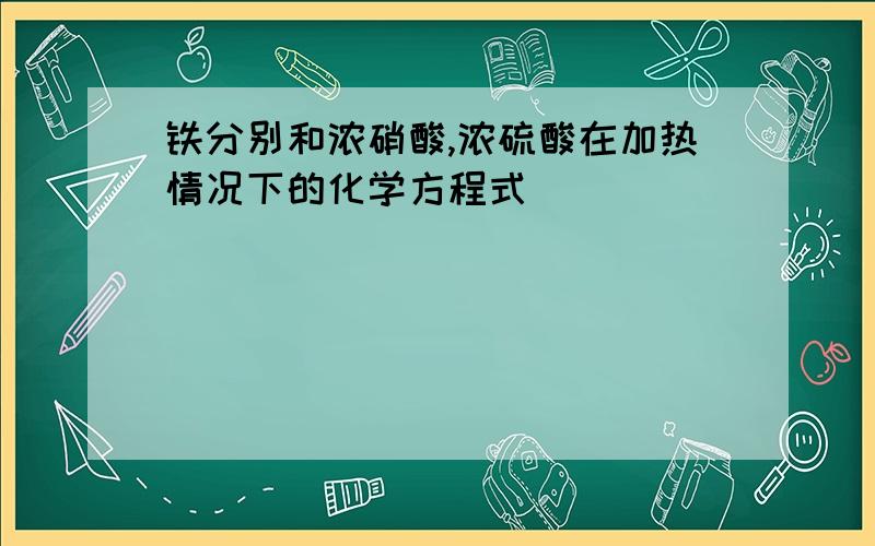 铁分别和浓硝酸,浓硫酸在加热情况下的化学方程式