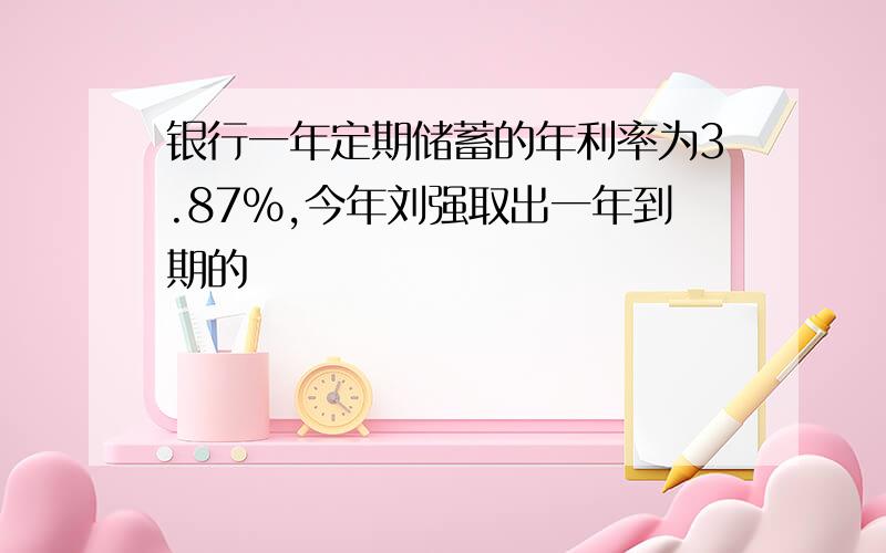 银行一年定期储蓄的年利率为3.87%,今年刘强取出一年到期的