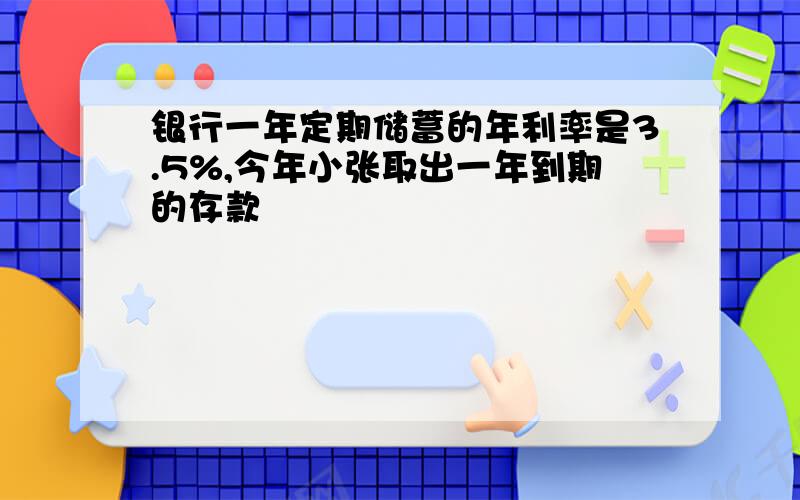 银行一年定期储蓄的年利率是3.5%,今年小张取出一年到期的存款