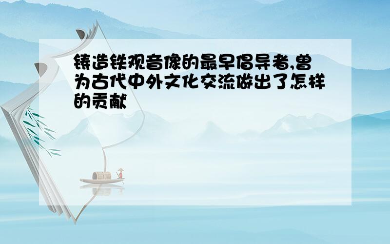 铸造铁观音像的最早倡导者,曾为古代中外文化交流做出了怎样的贡献