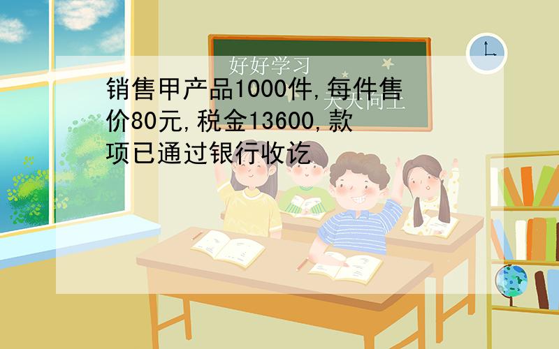 销售甲产品1000件,每件售价80元,税金13600,款项已通过银行收讫