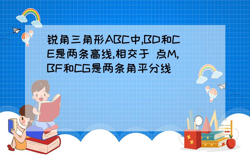 锐角三角形ABC中,BD和CE是两条高线,相交于 点M,BF和CG是两条角平分线