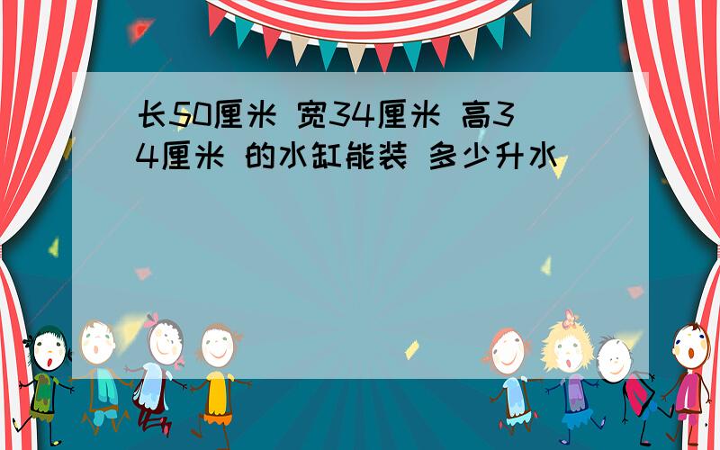 长50厘米 宽34厘米 高34厘米 的水缸能装 多少升水