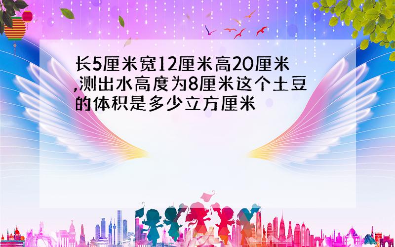 长5厘米宽12厘米高20厘米,测出水高度为8厘米这个土豆的体积是多少立方厘米