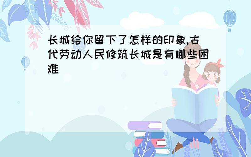 长城给你留下了怎样的印象,古代劳动人民修筑长城是有哪些困难