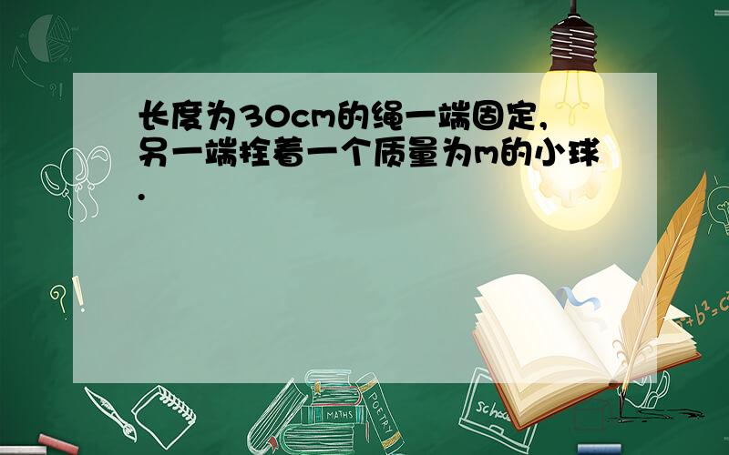 长度为30cm的绳一端固定,另一端拴着一个质量为m的小球.