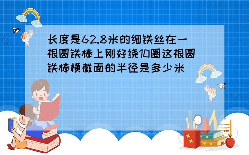 长度是62.8米的细铁丝在一根圆铁棒上刚好绕10圈这根圆铁棒横截面的半径是多少米