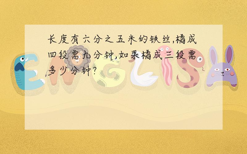 长度有六分之五米的铁丝,橘成四段需九分钟,如果橘成三段需多少分钟?